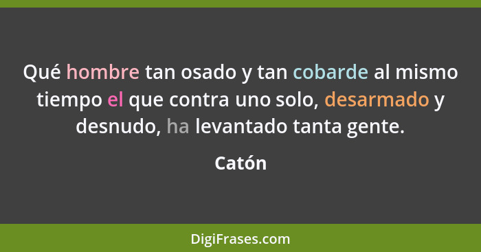 Qué hombre tan osado y tan cobarde al mismo tiempo el que contra uno solo, desarmado y desnudo, ha levantado tanta gente.... - Catón