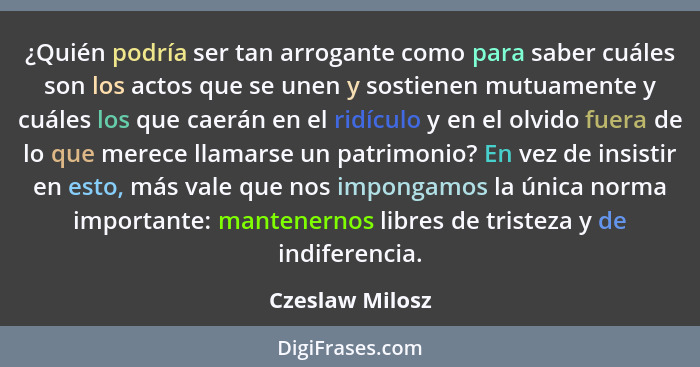 ¿Quién podría ser tan arrogante como para saber cuáles son los actos que se unen y sostienen mutuamente y cuáles los que caerán en el... - Czeslaw Milosz