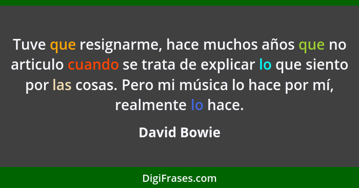 Tuve que resignarme, hace muchos años que no articulo cuando se trata de explicar lo que siento por las cosas. Pero mi música lo hace po... - David Bowie