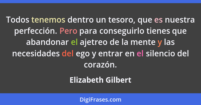 Todos tenemos dentro un tesoro, que es nuestra perfección. Pero para conseguirlo tienes que abandonar el ajetreo de la mente y las... - Elizabeth Gilbert