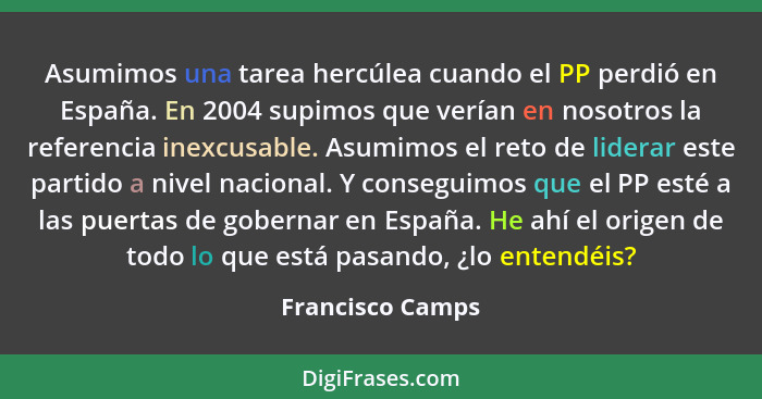 Asumimos una tarea hercúlea cuando el PP perdió en España. En 2004 supimos que verían en nosotros la referencia inexcusable. Asumimo... - Francisco Camps