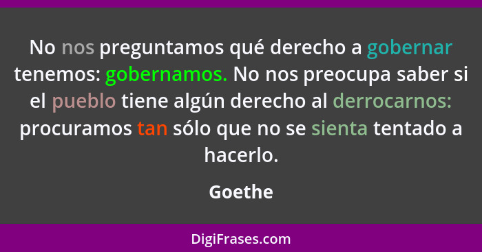 No nos preguntamos qué derecho a gobernar tenemos: gobernamos. No nos preocupa saber si el pueblo tiene algún derecho al derrocarnos: procura... - Goethe