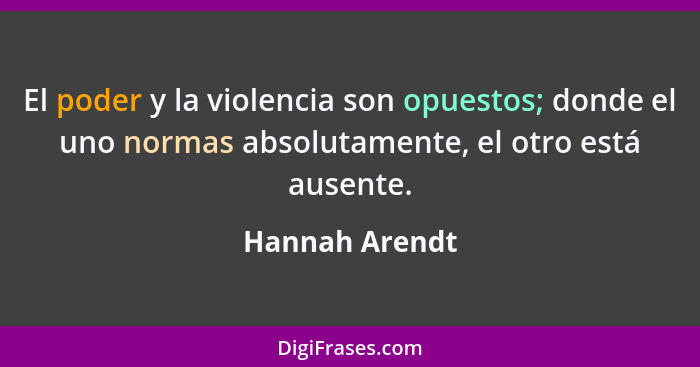 El poder y la violencia son opuestos; donde el uno normas absolutamente, el otro está ausente.... - Hannah Arendt