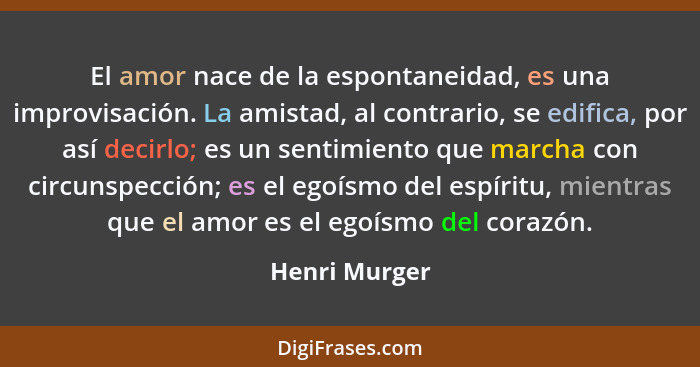 El amor nace de la espontaneidad, es una improvisación. La amistad, al contrario, se edifica, por así decirlo; es un sentimiento que ma... - Henri Murger