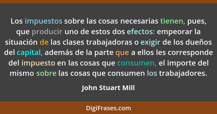 Los impuestos sobre las cosas necesarias tienen, pues, que producir uno de estos dos efectos: empeorar la situación de las clases t... - John Stuart Mill
