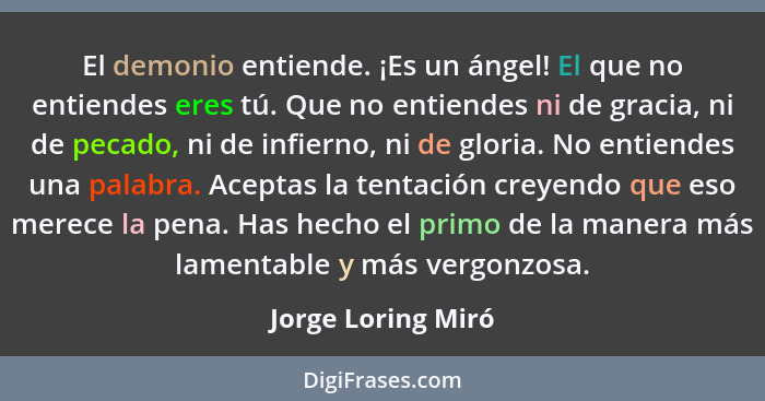 El demonio entiende. ¡Es un ángel! El que no entiendes eres tú. Que no entiendes ni de gracia, ni de pecado, ni de infierno, ni de... - Jorge Loring Miró