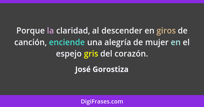 Porque la claridad, al descender en giros de canción, enciende una alegría de mujer en el espejo gris del corazón.... - José Gorostiza