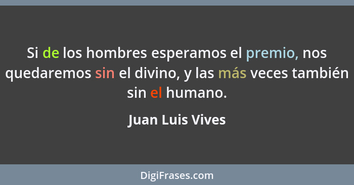 Si de los hombres esperamos el premio, nos quedaremos sin el divino, y las más veces también sin el humano.... - Juan Luis Vives
