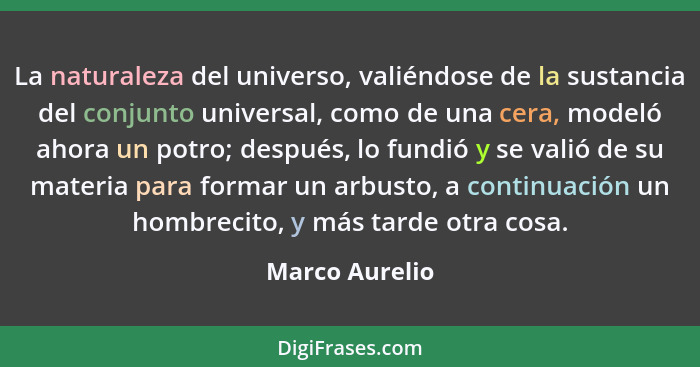 La naturaleza del universo, valiéndose de la sustancia del conjunto universal, como de una cera, modeló ahora un potro; después, lo fu... - Marco Aurelio