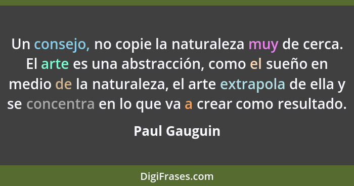 Un consejo, no copie la naturaleza muy de cerca. El arte es una abstracción, como el sueño en medio de la naturaleza, el arte extrapola... - Paul Gauguin