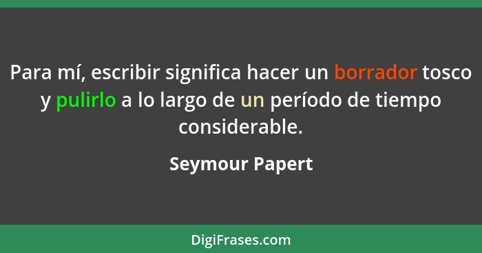 Para mí, escribir significa hacer un borrador tosco y pulirlo a lo largo de un período de tiempo considerable.... - Seymour Papert