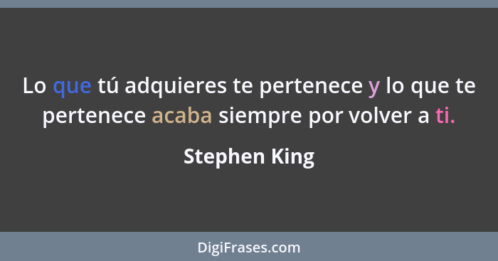 Lo que tú adquieres te pertenece y lo que te pertenece acaba siempre por volver a ti.... - Stephen King