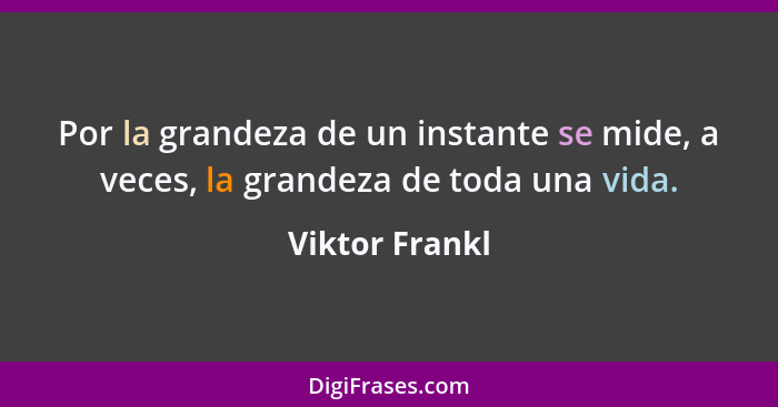 Por la grandeza de un instante se mide, a veces, la grandeza de toda una vida.... - Viktor Frankl
