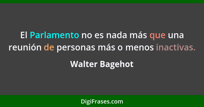 El Parlamento no es nada más que una reunión de personas más o menos inactivas.... - Walter Bagehot