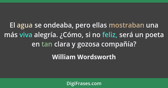 El agua se ondeaba, pero ellas mostraban una más viva alegría. ¿Cómo, si no feliz, será un poeta en tan clara y gozosa compañía?... - William Wordsworth