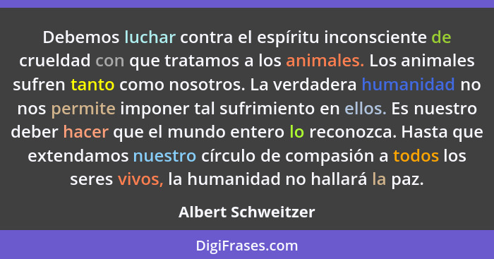 Debemos luchar contra el espíritu inconsciente de crueldad con que tratamos a los animales. Los animales sufren tanto como nosotro... - Albert Schweitzer