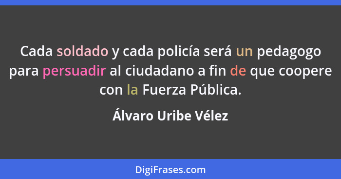 Cada soldado y cada policía será un pedagogo para persuadir al ciudadano a fin de que coopere con la Fuerza Pública.... - Álvaro Uribe Vélez