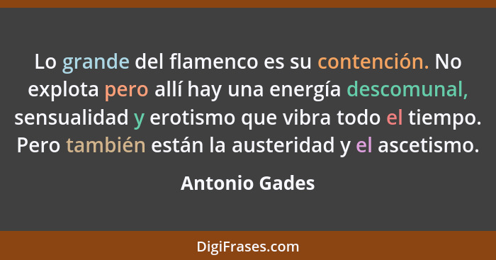 Lo grande del flamenco es su contención. No explota pero allí hay una energía descomunal, sensualidad y erotismo que vibra todo el tie... - Antonio Gades