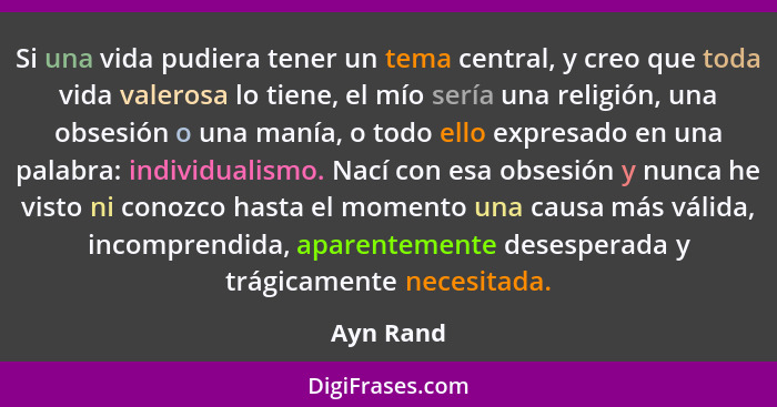 Si una vida pudiera tener un tema central, y creo que toda vida valerosa lo tiene, el mío sería una religión, una obsesión o una manía, o t... - Ayn Rand