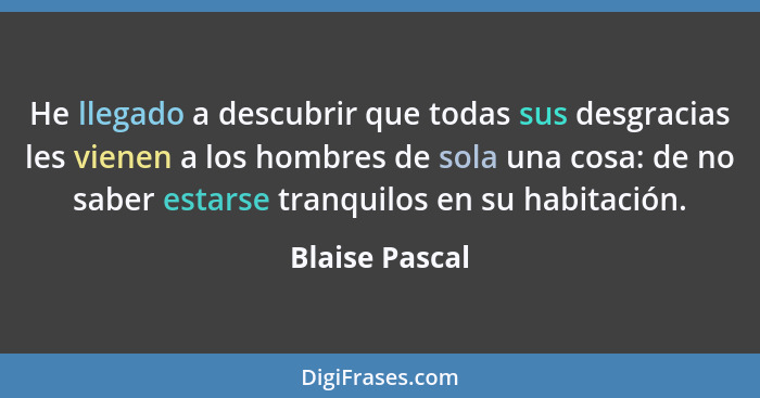 He llegado a descubrir que todas sus desgracias les vienen a los hombres de sola una cosa: de no saber estarse tranquilos en su habita... - Blaise Pascal
