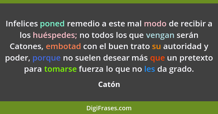 Infelices poned remedio a este mal modo de recibir a los huéspedes; no todos los que vengan serán Catones, embotad con el buen trato su autori... - Catón