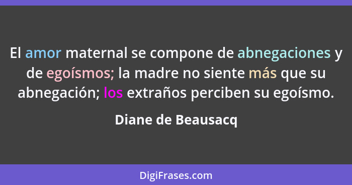 El amor maternal se compone de abnegaciones y de egoísmos; la madre no siente más que su abnegación; los extraños perciben su egoí... - Diane de Beausacq