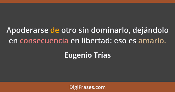 Apoderarse de otro sin dominarlo, dejándolo en consecuencia en libertad: eso es amarlo.... - Eugenio Trías