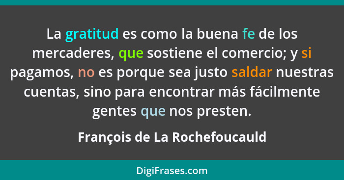 La gratitud es como la buena fe de los mercaderes, que sostiene el comercio; y si pagamos, no es porque sea justo salda... - François de La Rochefoucauld