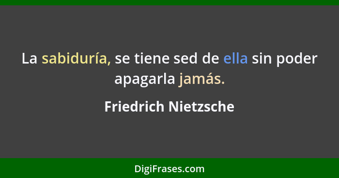 La sabiduría, se tiene sed de ella sin poder apagarla jamás.... - Friedrich Nietzsche