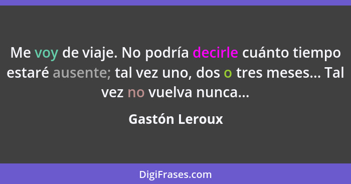 Me voy de viaje. No podría decirle cuánto tiempo estaré ausente; tal vez uno, dos o tres meses... Tal vez no vuelva nunca...... - Gastón Leroux