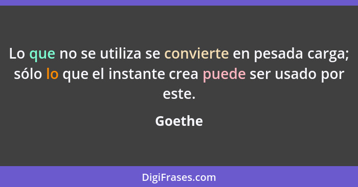 Lo que no se utiliza se convierte en pesada carga; sólo lo que el instante crea puede ser usado por este.... - Goethe