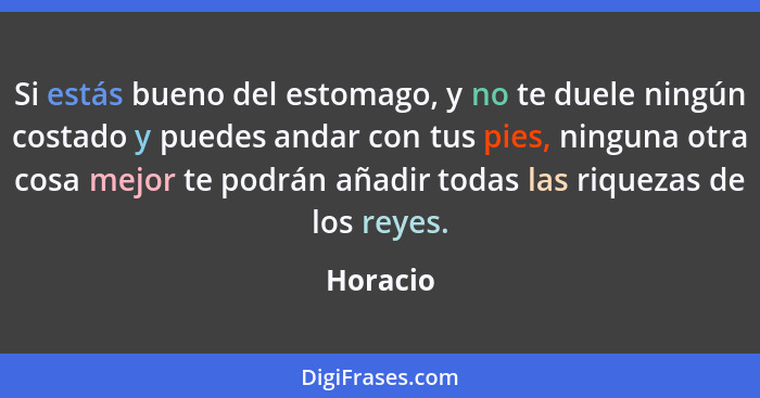 Si estás bueno del estomago, y no te duele ningún costado y puedes andar con tus pies, ninguna otra cosa mejor te podrán añadir todas las ri... - Horacio