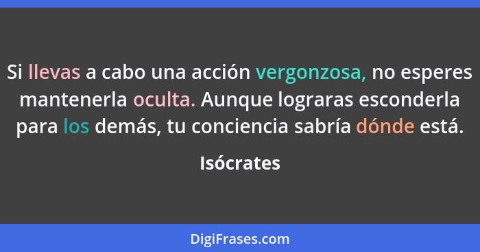 Si llevas a cabo una acción vergonzosa, no esperes mantenerla oculta. Aunque lograras esconderla para los demás, tu conciencia sabría dónd... - Isócrates