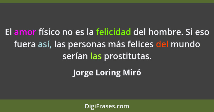 El amor físico no es la felicidad del hombre. Si eso fuera así, las personas más felices del mundo serían las prostitutas.... - Jorge Loring Miró