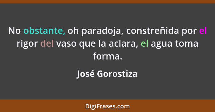 No obstante, oh paradoja, constreñida por el rigor del vaso que la aclara, el agua toma forma.... - José Gorostiza
