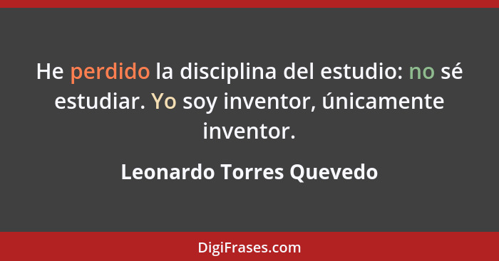 He perdido la disciplina del estudio: no sé estudiar. Yo soy inventor, únicamente inventor.... - Leonardo Torres Quevedo