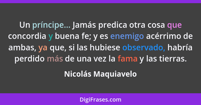 Un príncipe... Jamás predica otra cosa que concordia y buena fe; y es enemigo acérrimo de ambas, ya que, si las hubiese observado... - Nicolás Maquiavelo