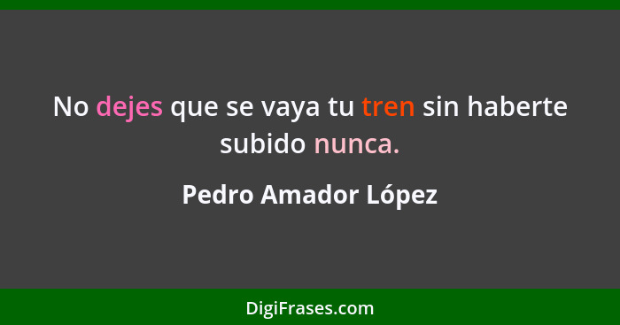 No dejes que se vaya tu tren sin haberte subido nunca.... - Pedro Amador López