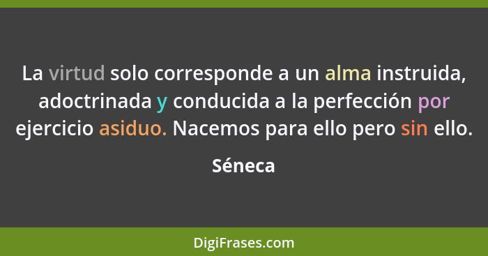 La virtud solo corresponde a un alma instruida, adoctrinada y conducida a la perfección por ejercicio asiduo. Nacemos para ello pero sin ello... - Séneca