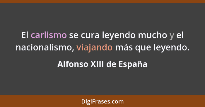 El carlismo se cura leyendo mucho y el nacionalismo, viajando más que leyendo.... - Alfonso XIII de España