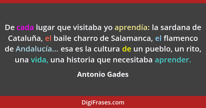 De cada lugar que visitaba yo aprendía: la sardana de Cataluña, el baile charro de Salamanca, el flamenco de Andalucía... esa es la cu... - Antonio Gades