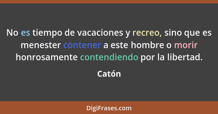 No es tiempo de vacaciones y recreo, sino que es menester contener a este hombre o morir honrosamente contendiendo por la libertad.... - Catón