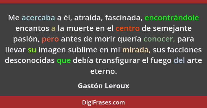 Me acercaba a él, atraída, fascinada, encontrándole encantos a la muerte en el centro de semejante pasión, pero antes de morir quería... - Gastón Leroux