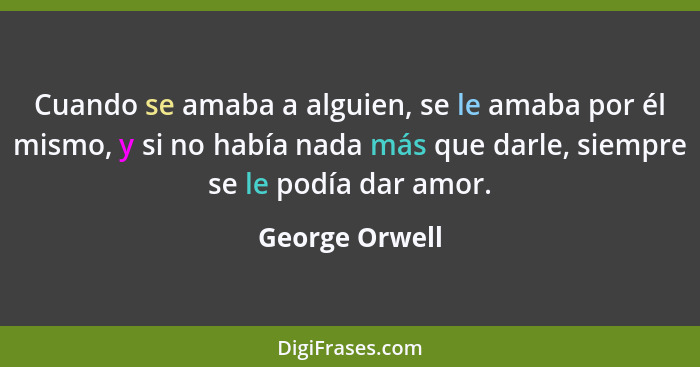 Cuando se amaba a alguien, se le amaba por él mismo, y si no había nada más que darle, siempre se le podía dar amor.... - George Orwell