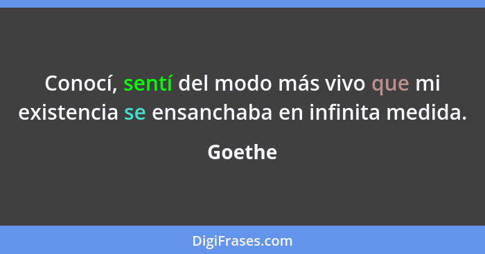 Conocí, sentí del modo más vivo que mi existencia se ensanchaba en infinita medida.... - Goethe