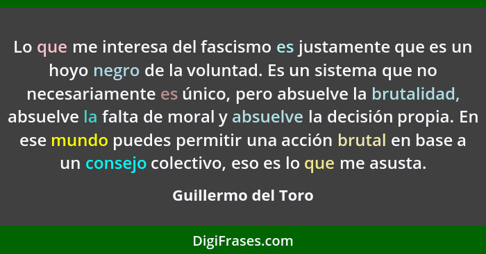 Lo que me interesa del fascismo es justamente que es un hoyo negro de la voluntad. Es un sistema que no necesariamente es único,... - Guillermo del Toro