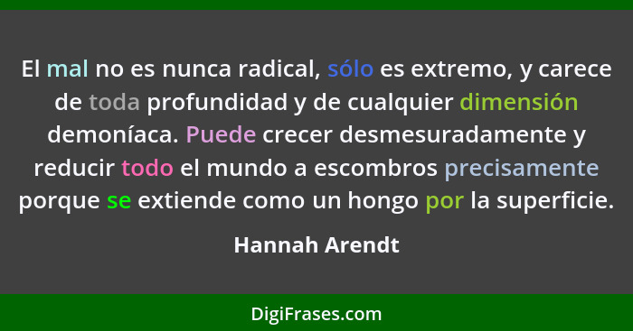 El mal no es nunca radical, sólo es extremo, y carece de toda profundidad y de cualquier dimensión demoníaca. Puede crecer desmesurada... - Hannah Arendt