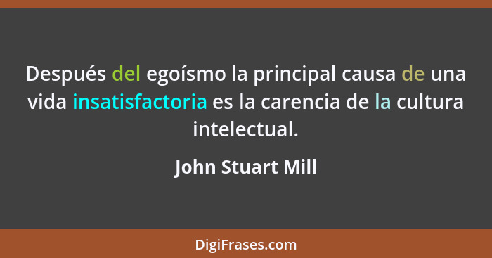 Después del egoísmo la principal causa de una vida insatisfactoria es la carencia de la cultura intelectual.... - John Stuart Mill