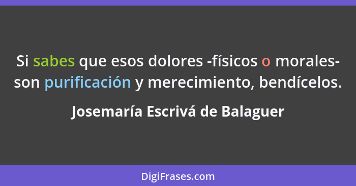 Si sabes que esos dolores -físicos o morales- son purificación y merecimiento, bendícelos.... - Josemaría Escrivá de Balaguer