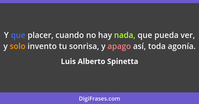 Y que placer, cuando no hay nada, que pueda ver, y solo invento tu sonrisa, y apago así, toda agonía.... - Luis Alberto Spinetta